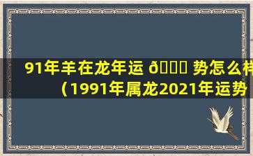 91年羊在龙年运 🐕 势怎么样（1991年属龙2021年运势及运程 🍁 ）